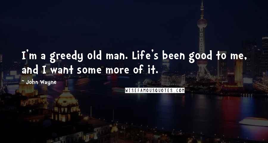 John Wayne Quotes: I'm a greedy old man. Life's been good to me, and I want some more of it.