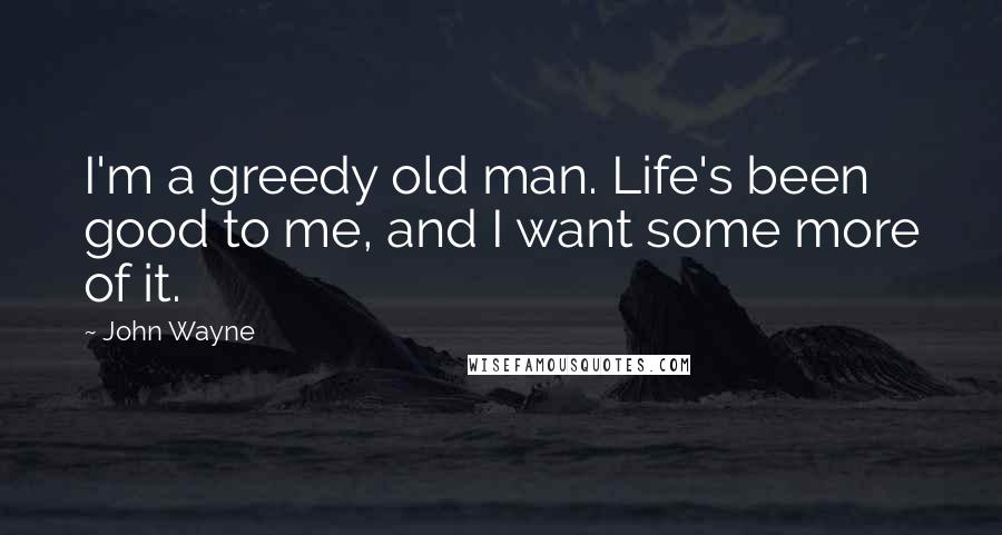 John Wayne Quotes: I'm a greedy old man. Life's been good to me, and I want some more of it.