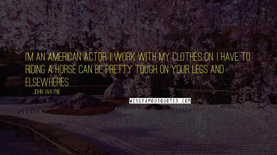 John Wayne Quotes: I'm an American actor. I work with my clothes on. I have to. Riding a horse can be pretty tough on your legs and elsewheres.