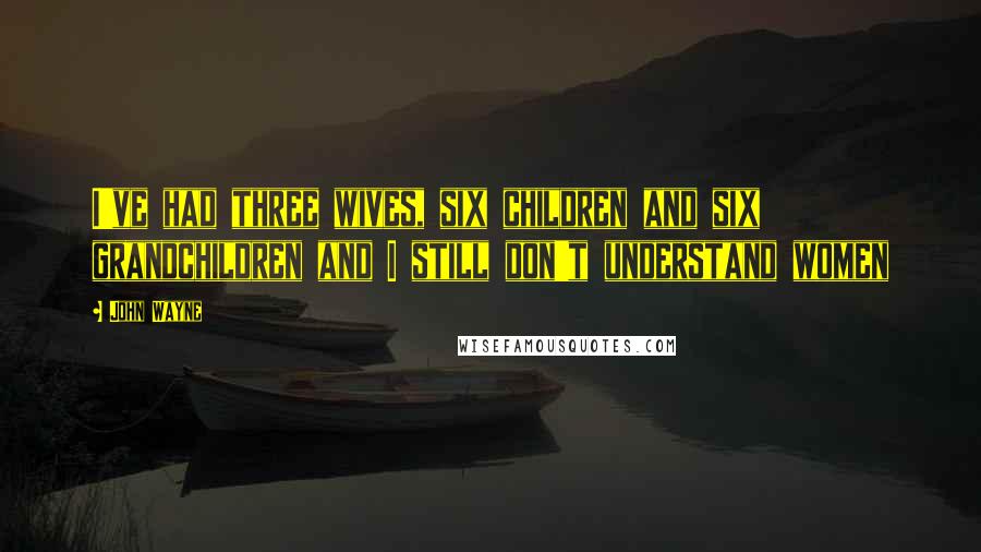 John Wayne Quotes: I've had three wives, six children and six grandchildren and I still don't understand women