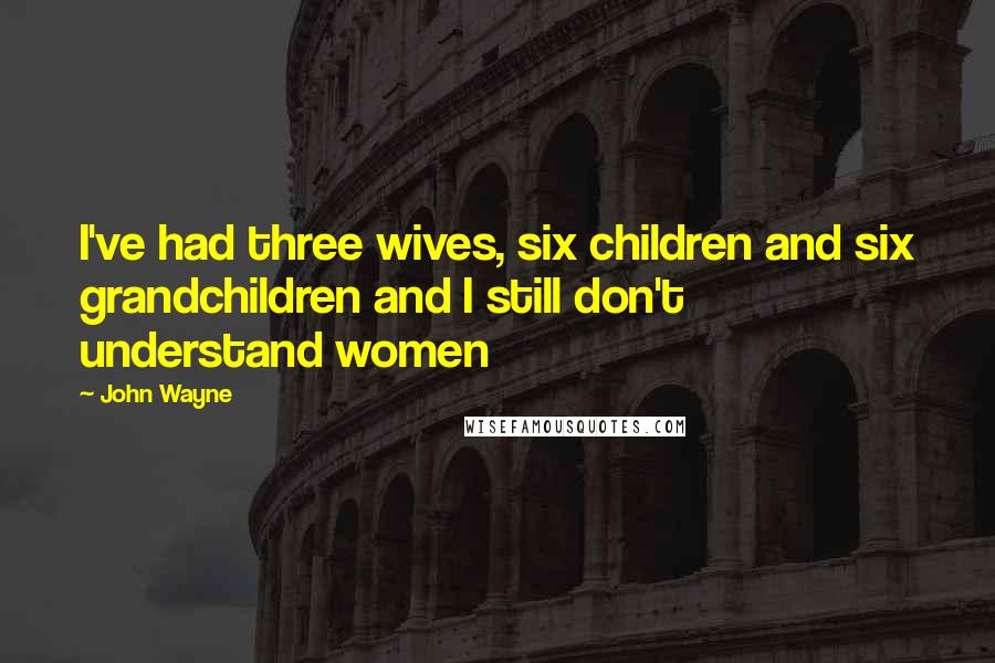 John Wayne Quotes: I've had three wives, six children and six grandchildren and I still don't understand women