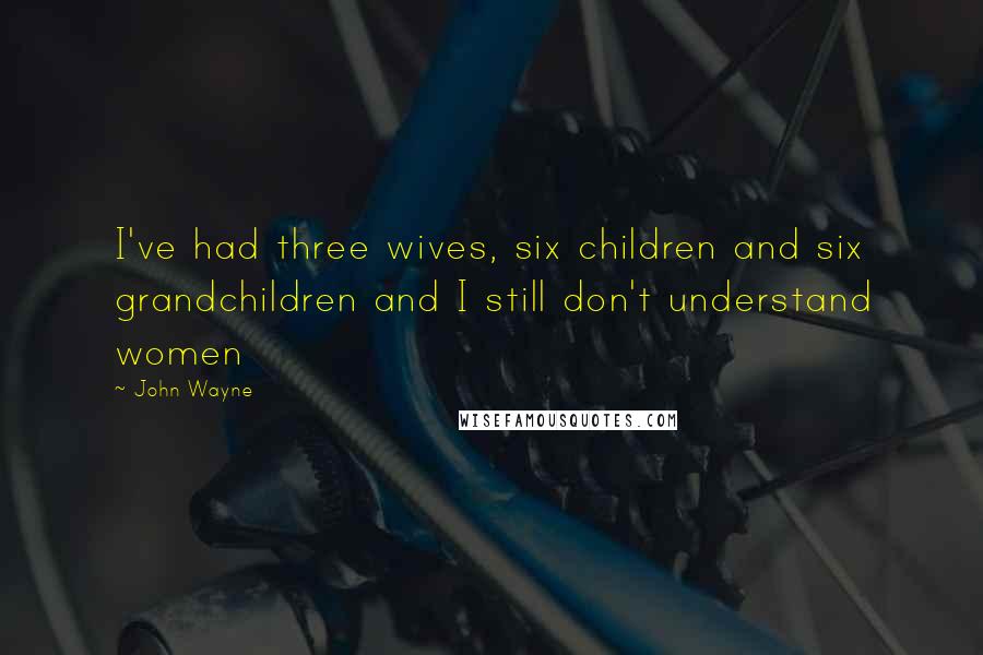 John Wayne Quotes: I've had three wives, six children and six grandchildren and I still don't understand women