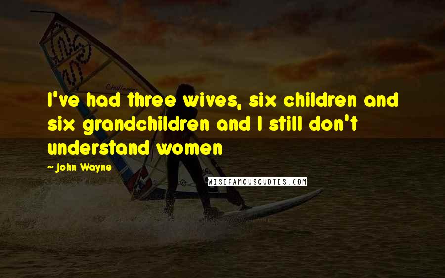 John Wayne Quotes: I've had three wives, six children and six grandchildren and I still don't understand women