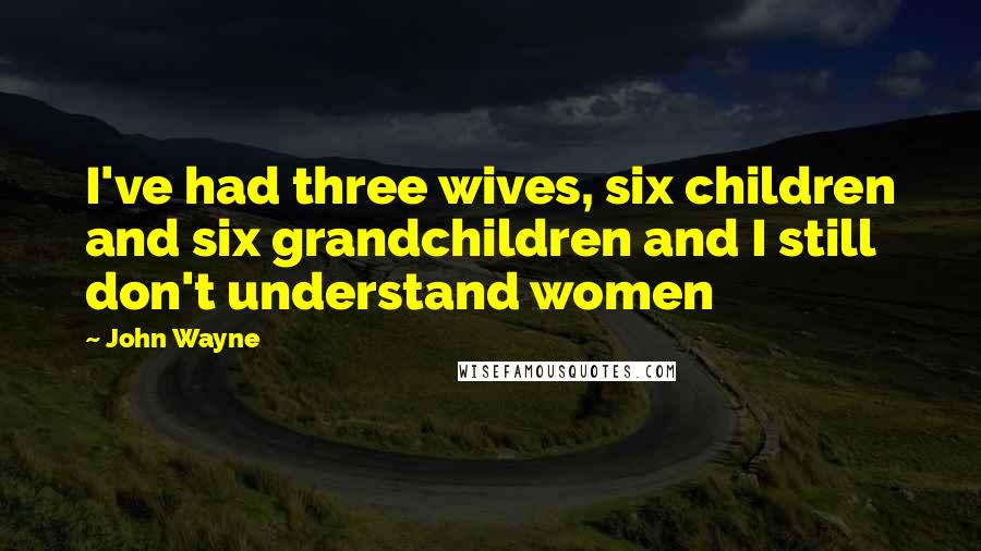 John Wayne Quotes: I've had three wives, six children and six grandchildren and I still don't understand women