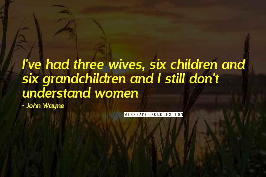 John Wayne Quotes: I've had three wives, six children and six grandchildren and I still don't understand women