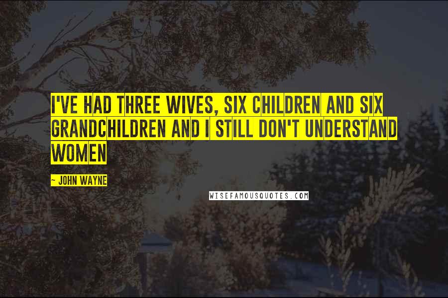 John Wayne Quotes: I've had three wives, six children and six grandchildren and I still don't understand women