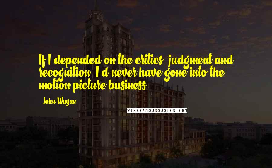 John Wayne Quotes: If I depended on the critics' judgment and recognition, I'd never have gone into the motion-picture business.