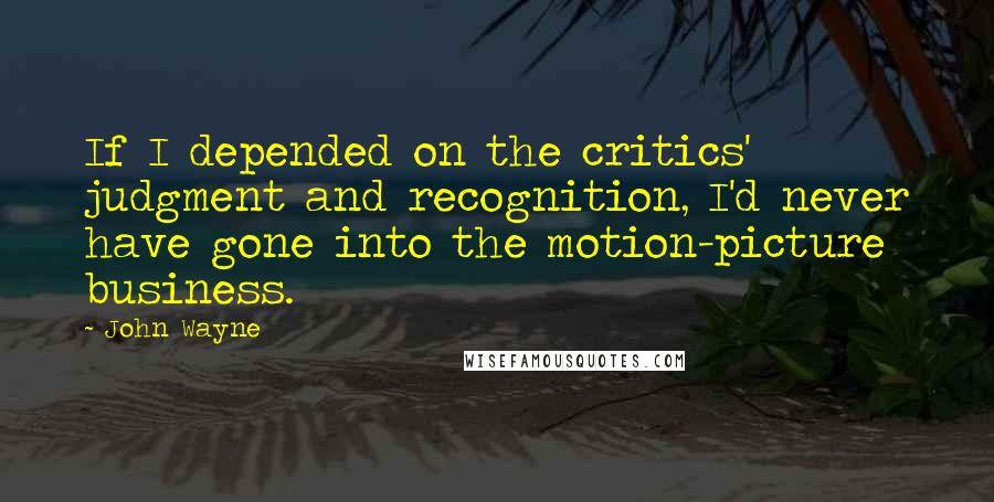 John Wayne Quotes: If I depended on the critics' judgment and recognition, I'd never have gone into the motion-picture business.