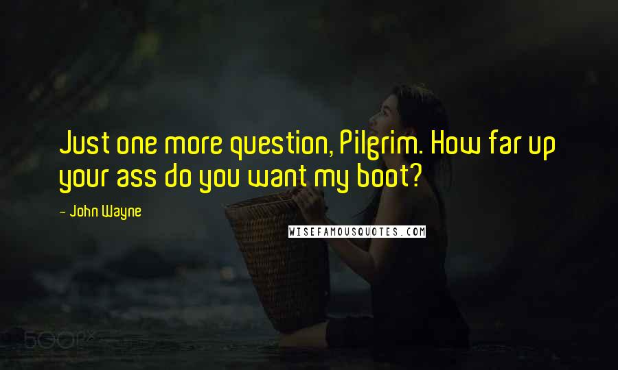 John Wayne Quotes: Just one more question, Pilgrim. How far up your ass do you want my boot?