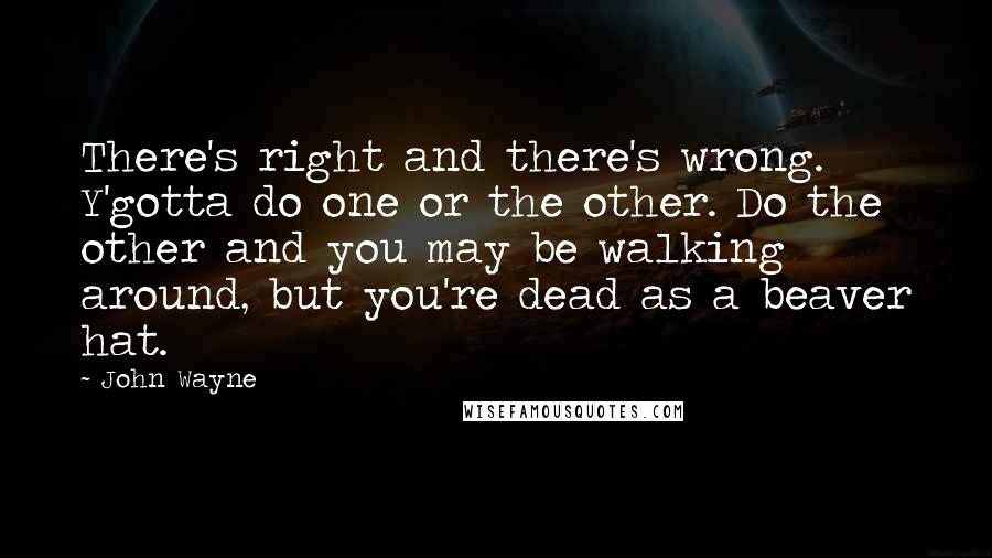 John Wayne Quotes: There's right and there's wrong. Y'gotta do one or the other. Do the other and you may be walking around, but you're dead as a beaver hat.