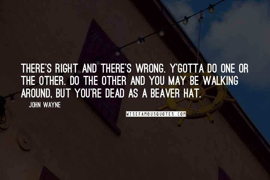 John Wayne Quotes: There's right and there's wrong. Y'gotta do one or the other. Do the other and you may be walking around, but you're dead as a beaver hat.