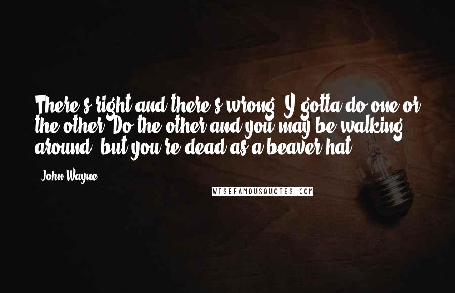 John Wayne Quotes: There's right and there's wrong. Y'gotta do one or the other. Do the other and you may be walking around, but you're dead as a beaver hat.