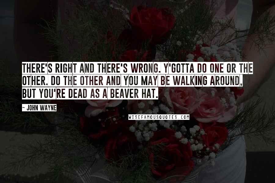 John Wayne Quotes: There's right and there's wrong. Y'gotta do one or the other. Do the other and you may be walking around, but you're dead as a beaver hat.