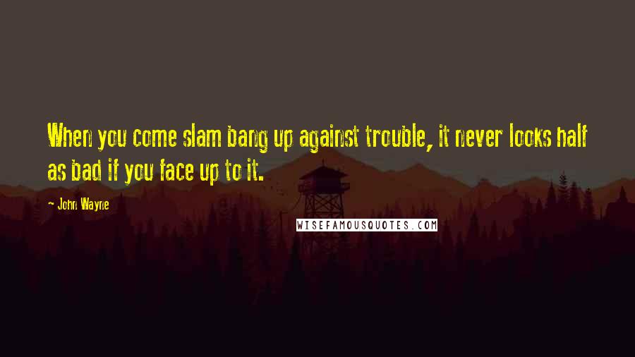 John Wayne Quotes: When you come slam bang up against trouble, it never looks half as bad if you face up to it.