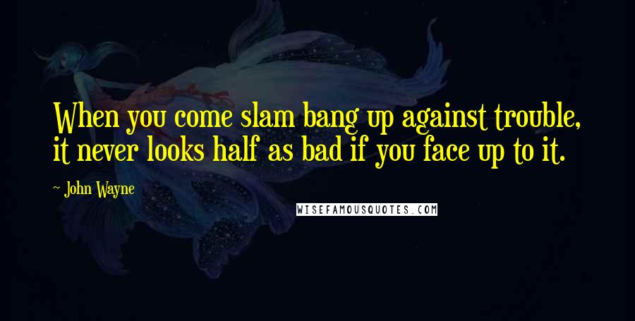 John Wayne Quotes: When you come slam bang up against trouble, it never looks half as bad if you face up to it.