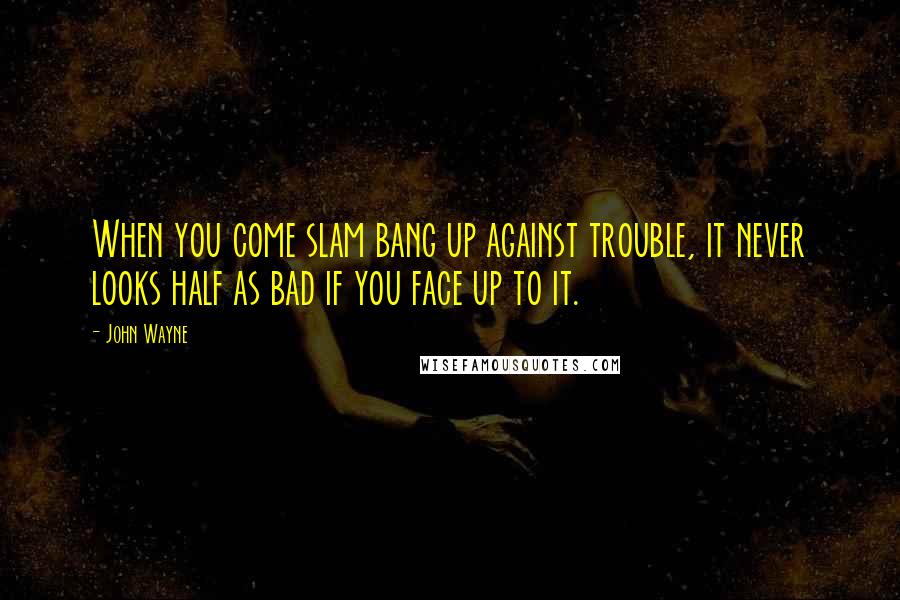 John Wayne Quotes: When you come slam bang up against trouble, it never looks half as bad if you face up to it.