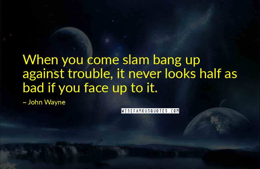 John Wayne Quotes: When you come slam bang up against trouble, it never looks half as bad if you face up to it.