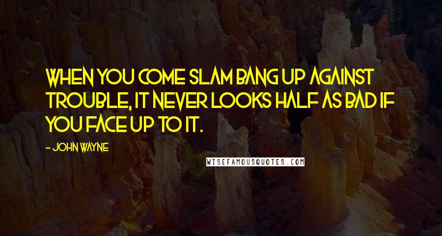 John Wayne Quotes: When you come slam bang up against trouble, it never looks half as bad if you face up to it.