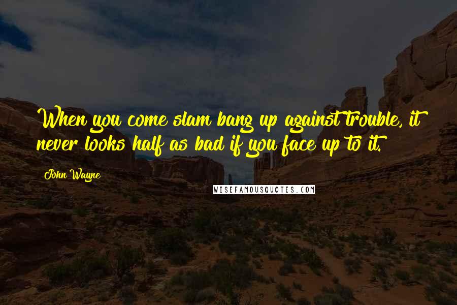 John Wayne Quotes: When you come slam bang up against trouble, it never looks half as bad if you face up to it.