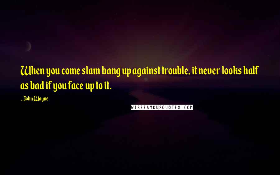 John Wayne Quotes: When you come slam bang up against trouble, it never looks half as bad if you face up to it.