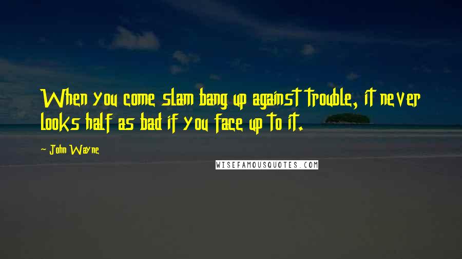 John Wayne Quotes: When you come slam bang up against trouble, it never looks half as bad if you face up to it.