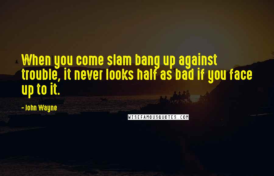 John Wayne Quotes: When you come slam bang up against trouble, it never looks half as bad if you face up to it.