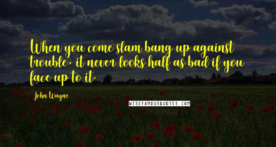 John Wayne Quotes: When you come slam bang up against trouble, it never looks half as bad if you face up to it.