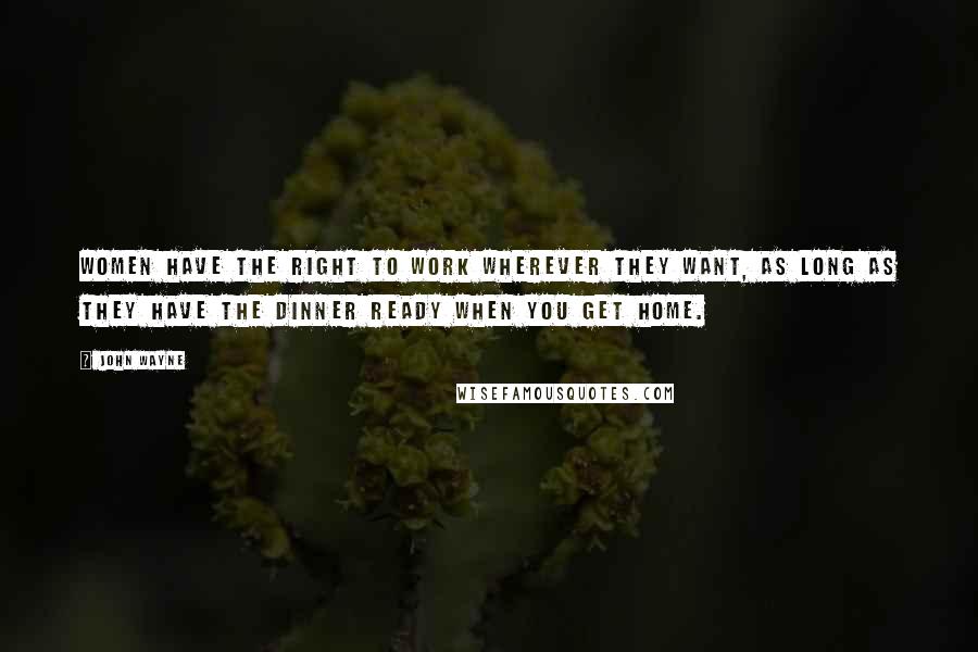 John Wayne Quotes: Women have the right to work wherever they want, as long as they have the dinner ready when you get home.