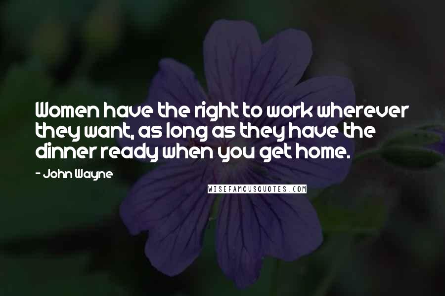 John Wayne Quotes: Women have the right to work wherever they want, as long as they have the dinner ready when you get home.