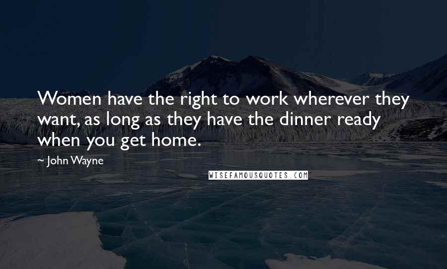 John Wayne Quotes: Women have the right to work wherever they want, as long as they have the dinner ready when you get home.
