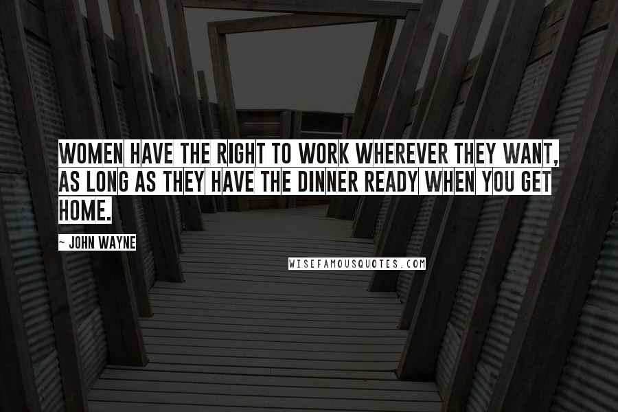 John Wayne Quotes: Women have the right to work wherever they want, as long as they have the dinner ready when you get home.