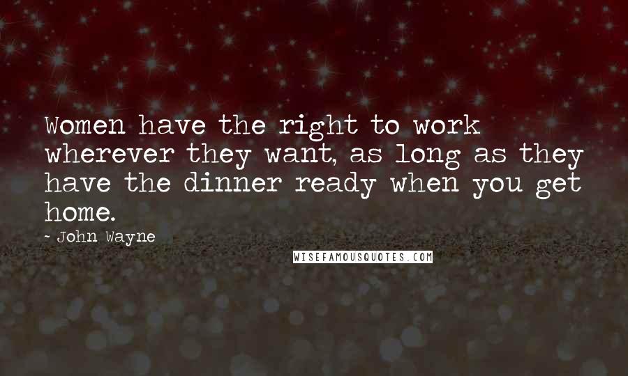 John Wayne Quotes: Women have the right to work wherever they want, as long as they have the dinner ready when you get home.