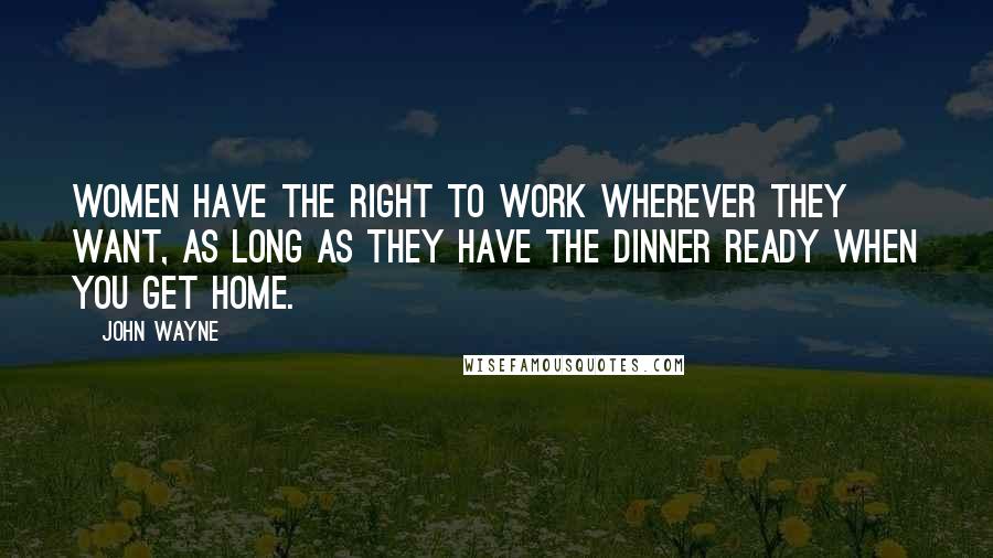John Wayne Quotes: Women have the right to work wherever they want, as long as they have the dinner ready when you get home.
