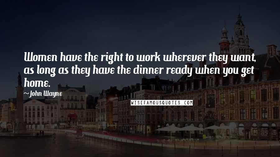 John Wayne Quotes: Women have the right to work wherever they want, as long as they have the dinner ready when you get home.