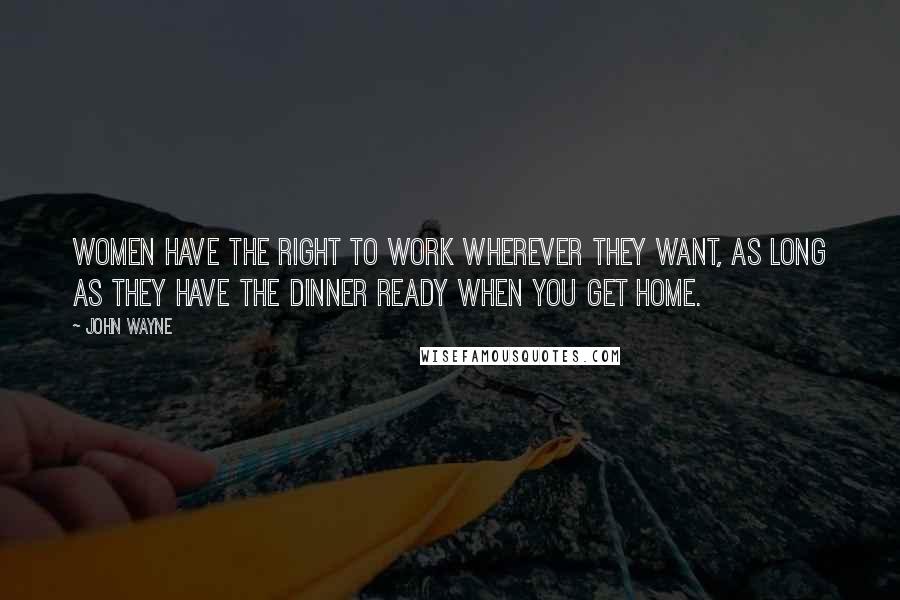 John Wayne Quotes: Women have the right to work wherever they want, as long as they have the dinner ready when you get home.