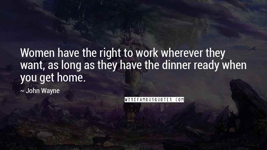 John Wayne Quotes: Women have the right to work wherever they want, as long as they have the dinner ready when you get home.