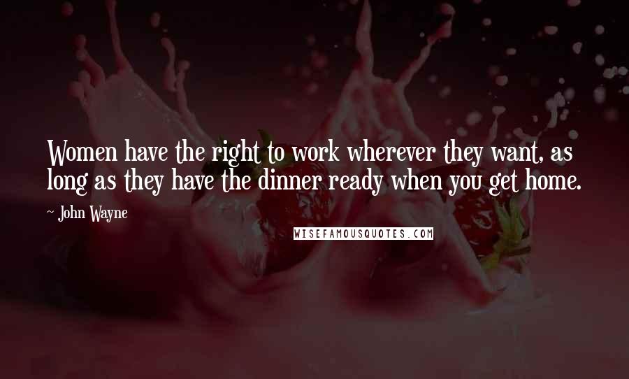 John Wayne Quotes: Women have the right to work wherever they want, as long as they have the dinner ready when you get home.