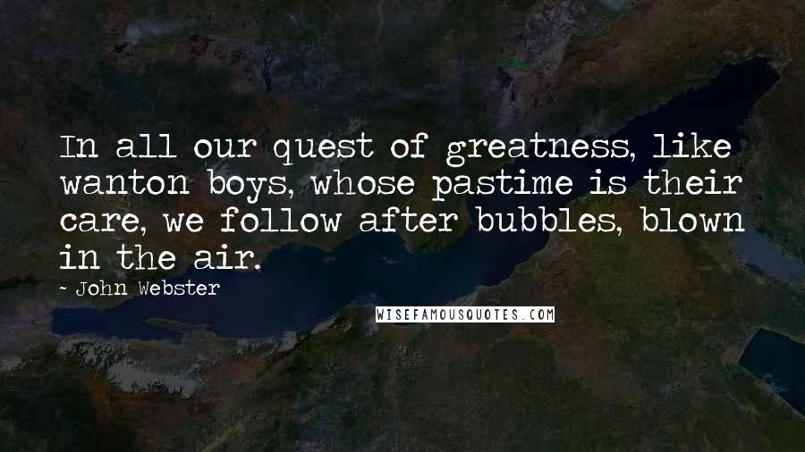 John Webster Quotes: In all our quest of greatness, like wanton boys, whose pastime is their care, we follow after bubbles, blown in the air.