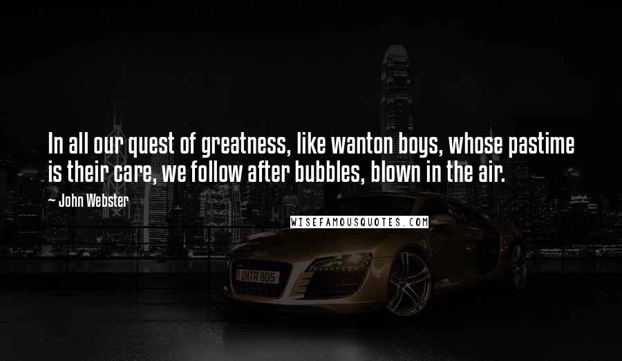 John Webster Quotes: In all our quest of greatness, like wanton boys, whose pastime is their care, we follow after bubbles, blown in the air.