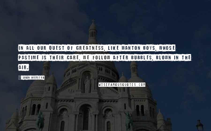 John Webster Quotes: In all our quest of greatness, like wanton boys, whose pastime is their care, we follow after bubbles, blown in the air.