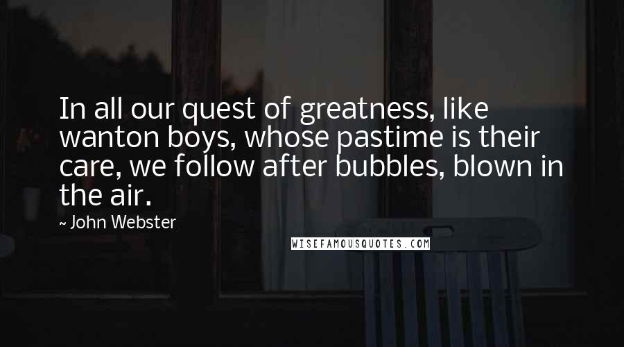 John Webster Quotes: In all our quest of greatness, like wanton boys, whose pastime is their care, we follow after bubbles, blown in the air.