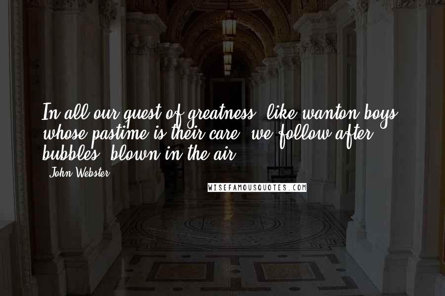 John Webster Quotes: In all our quest of greatness, like wanton boys, whose pastime is their care, we follow after bubbles, blown in the air.