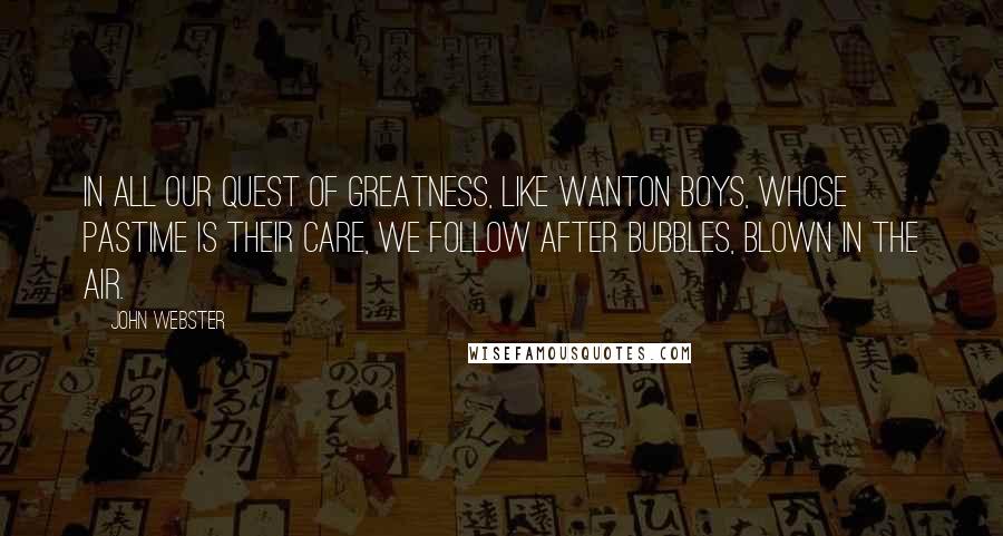 John Webster Quotes: In all our quest of greatness, like wanton boys, whose pastime is their care, we follow after bubbles, blown in the air.