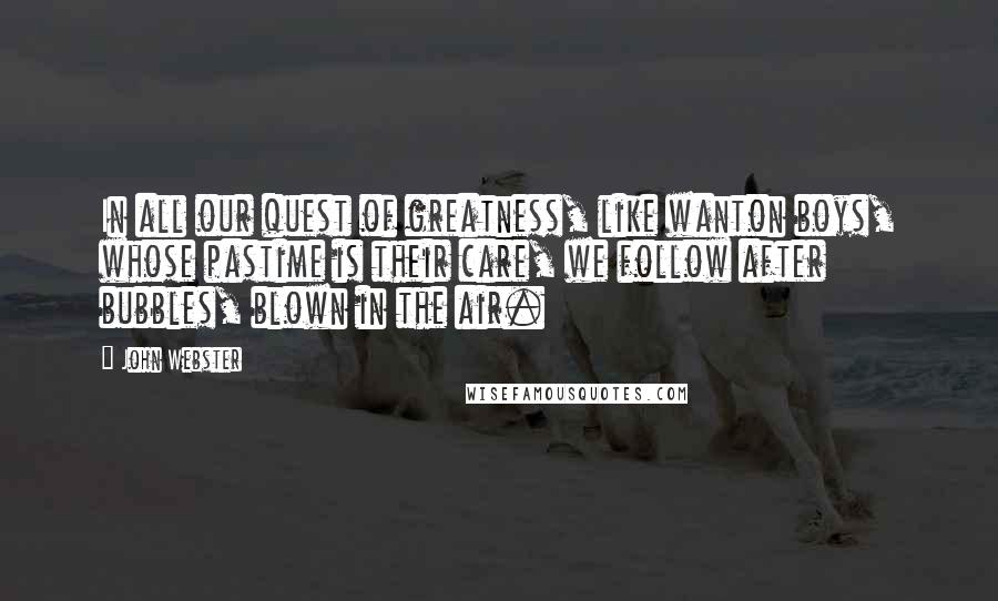 John Webster Quotes: In all our quest of greatness, like wanton boys, whose pastime is their care, we follow after bubbles, blown in the air.