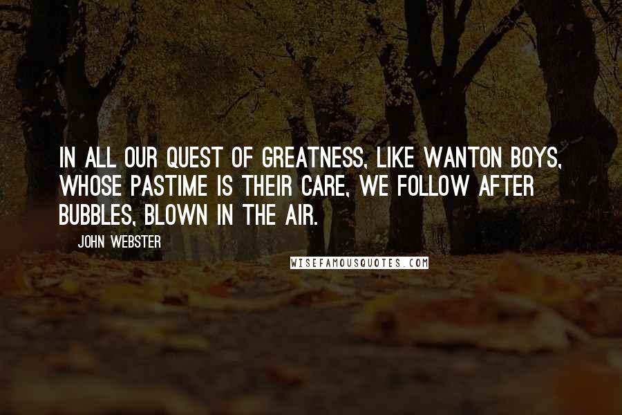 John Webster Quotes: In all our quest of greatness, like wanton boys, whose pastime is their care, we follow after bubbles, blown in the air.