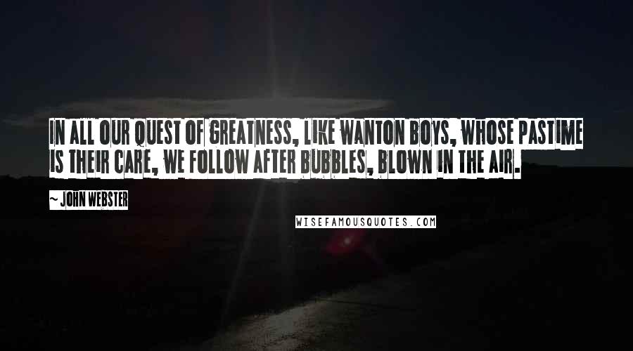 John Webster Quotes: In all our quest of greatness, like wanton boys, whose pastime is their care, we follow after bubbles, blown in the air.