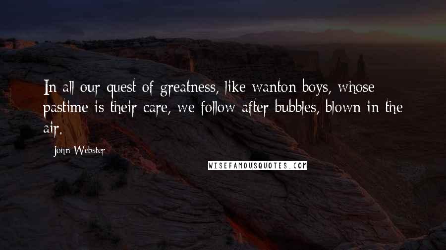 John Webster Quotes: In all our quest of greatness, like wanton boys, whose pastime is their care, we follow after bubbles, blown in the air.