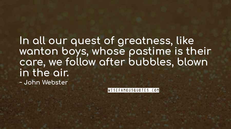 John Webster Quotes: In all our quest of greatness, like wanton boys, whose pastime is their care, we follow after bubbles, blown in the air.
