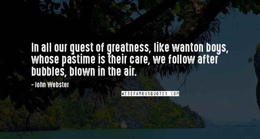 John Webster Quotes: In all our quest of greatness, like wanton boys, whose pastime is their care, we follow after bubbles, blown in the air.