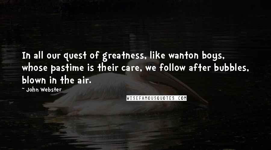 John Webster Quotes: In all our quest of greatness, like wanton boys, whose pastime is their care, we follow after bubbles, blown in the air.